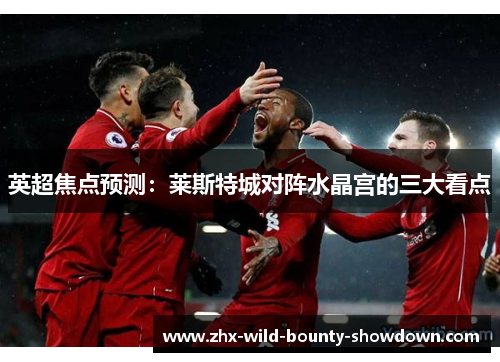 英超焦点预测:莱斯特城对阵水晶宫的三大看点 英超焦点预测:莱斯特城对阵水晶宫的三大看点