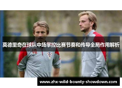 莫德里奇在球队中场掌控比赛节奏和传导全局作用解析