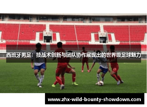 西班牙男足:技战术创新与团队协作展现出的世界级足球魅力 西班牙男足:技战术创新与团队协作展现出的世界级足球魅力