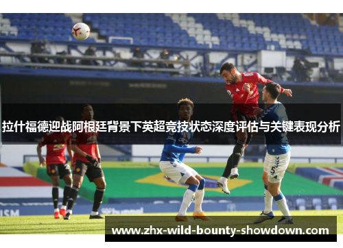 拉什福德迎战阿根廷背景下英超竞技状态深度评估与关键表现分析