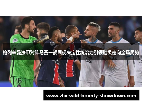 格列兹曼法甲对阵马赛一战展现决定性统治力引领胜负走向全场局势