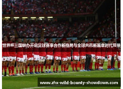 世界杯三国联办开启足球赛事合作新格局与全球共赢新篇章时代愿景 世界杯三国联办开启足球赛事合作新格局与全球共赢新篇章时代愿景