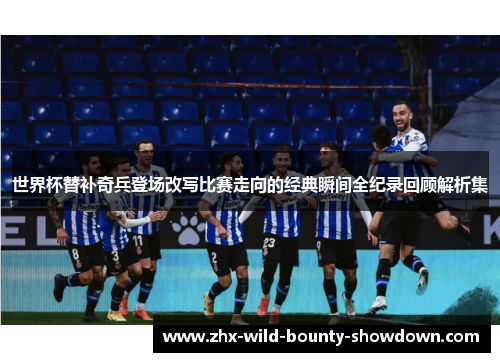 世界杯替补奇兵登场改写比赛走向的经典瞬间全纪录回顾解析集 世界杯替补奇兵登场改写比赛走向的经典瞬间全纪录回顾解析集