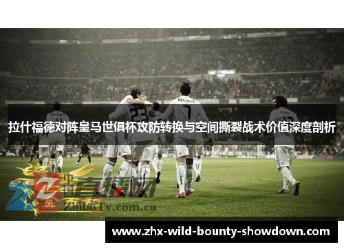 拉什福德对阵皇马世俱杯攻防转换与空间撕裂战术价值深度剖析