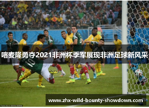 喀麦隆勇夺2021非洲杯季军展现非洲足球新风采 喀麦隆勇夺2021非洲杯季军展现非洲足球新风采