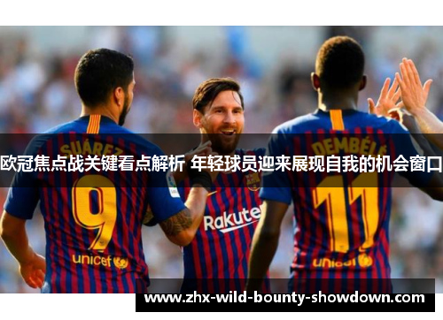 欧冠焦点战关键看点解析 年轻球员迎来展现自我的机会窗口 欧冠焦点战关键看点解析 年轻球员迎来展现自我的机会窗口