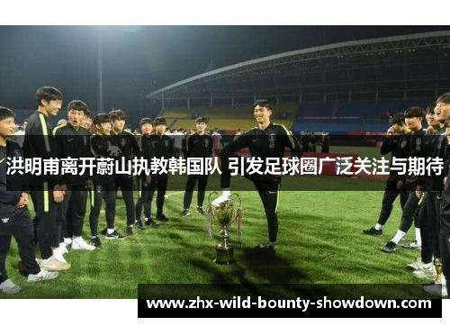 洪明甫离开蔚山执教韩国队 引发足球圈广泛关注与期待