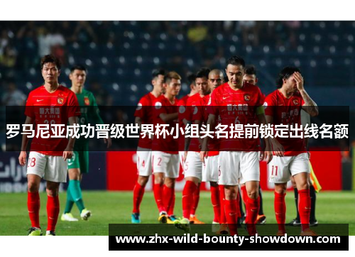 罗马尼亚成功晋级世界杯小组头名提前锁定出线名额 罗马尼亚成功晋级世界杯小组头名提前锁定出线名额