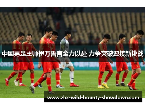 中国男足主帅伊万誓言全力以赴 力争突破迎接新挑战 中国男足主帅伊万誓言全力以赴 力争突破迎接新挑战