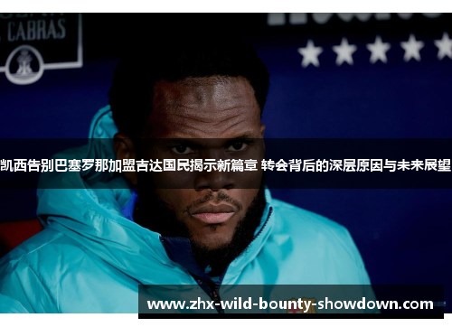 凯西告别巴塞罗那加盟吉达国民揭示新篇章 转会背后的深层原因与未来展望