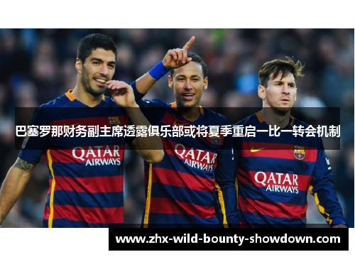 巴塞罗那财务副主席透露俱乐部或将夏季重启一比一转会机制
