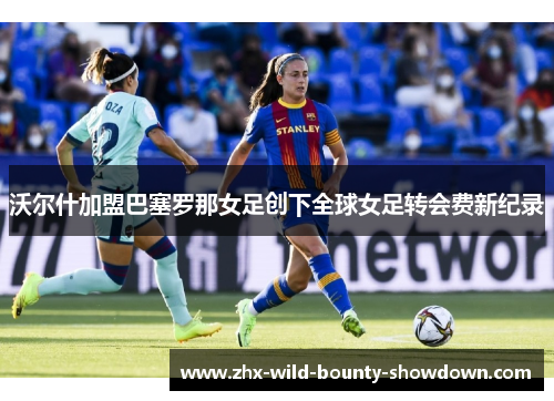 沃尔什加盟巴塞罗那女足创下全球女足转会费新纪录