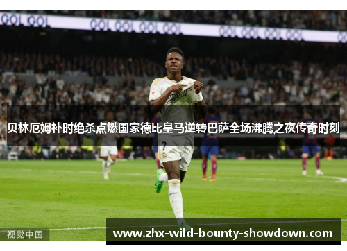 贝林厄姆补时绝杀点燃国家德比皇马逆转巴萨全场沸腾之夜传奇时刻