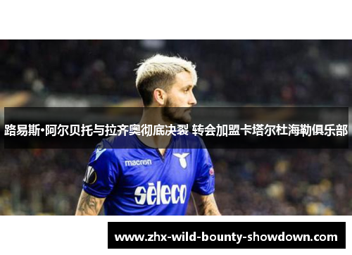 路易斯·阿尔贝托与拉齐奥彻底决裂 转会加盟卡塔尔杜海勒俱乐部