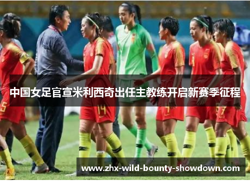 中国女足官宣米利西奇出任主教练开启新赛季征程 中国女足官宣米利西奇出任主教练开启新赛季征程