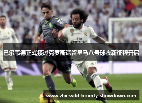 巴尔韦德正式接过克罗斯遗留皇马八号球衣新征程开启 巴尔韦德正式接过克罗斯遗留皇马八号球衣新征程开启