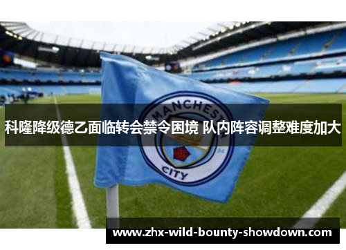 科隆降级德乙面临转会禁令困境 队内阵容调整难度加大 科隆降级德乙面临转会禁令困境 队内阵容调整难度加大