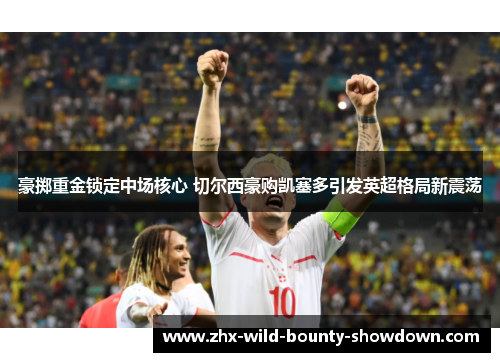 豪掷重金锁定中场核心 切尔西豪购凯塞多引发英超格局新震荡 豪掷重金锁定中场核心 切尔西豪购凯塞多引发英超格局新震荡